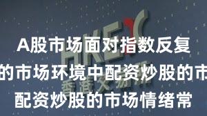 A股市场面对指数反复拉锯阶段的市场环境中配资炒股的市场情绪常