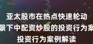 亚太股市在热点快速轮动时期背景下中配资炒股的投资行为案例解读