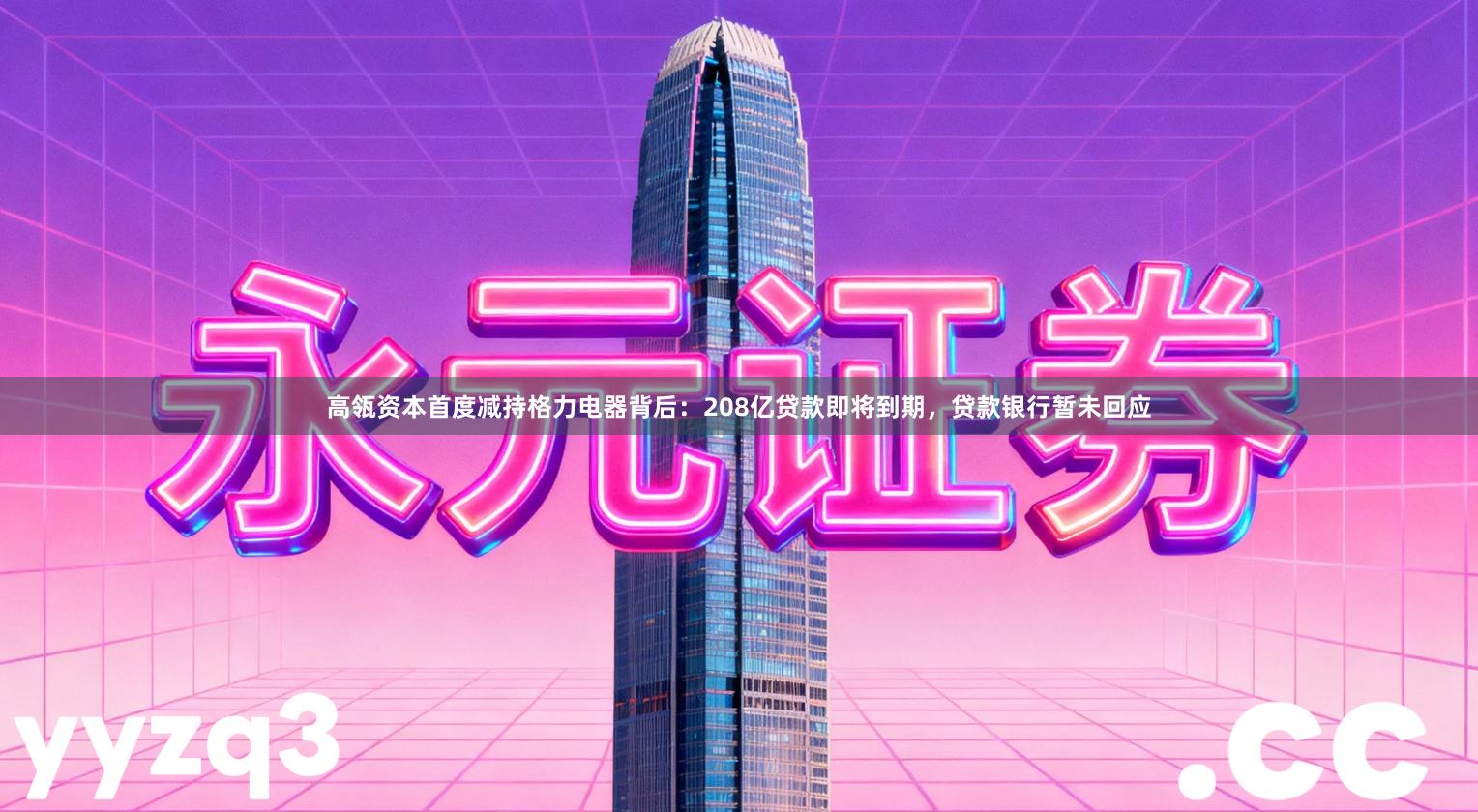 高瓴资本首度减持格力电器背后：208亿贷款即将到期，贷款银行暂未回应